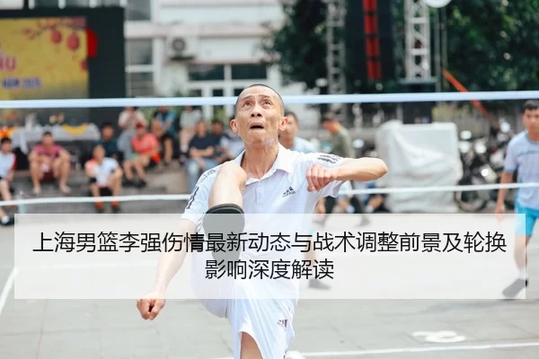 上海男篮李强伤情最新动态与战术调整前景及轮换影响深度解读
