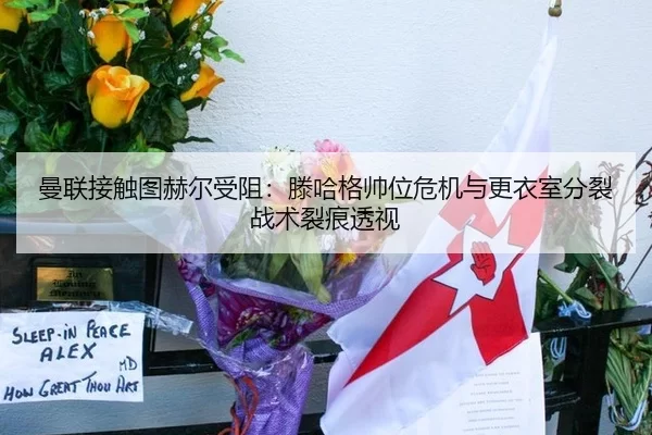 曼联接触图赫尔受阻：滕哈格帅位危机与更衣室分裂战术裂痕透视